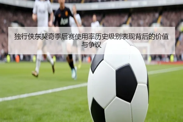 独行侠东契奇季后赛使用率历史级别表现背后的价值与争议