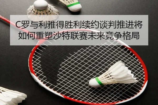 C罗与利雅得胜利续约谈判推进将如何重塑沙特联赛未来竞争格局