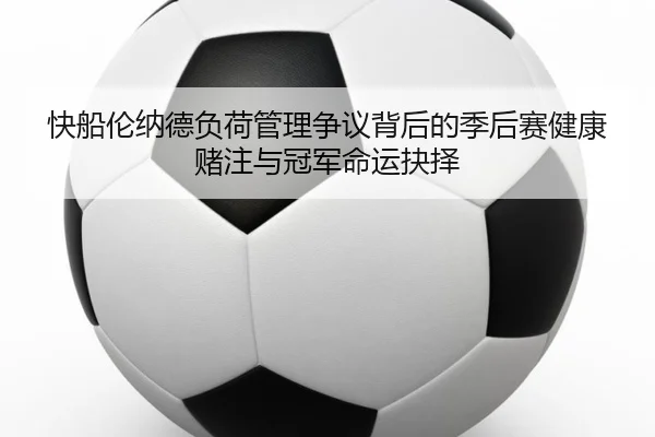 快船伦纳德负荷管理争议背后的季后赛健康赌注与冠军命运抉择